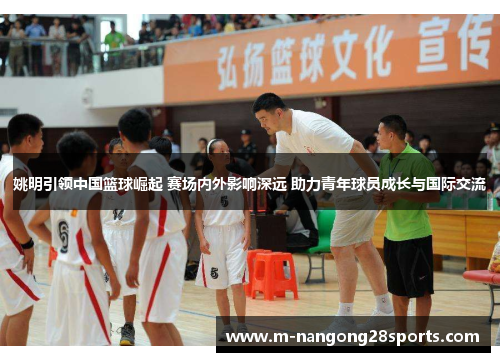 姚明引领中国篮球崛起 赛场内外影响深远 助力青年球员成长与国际交流