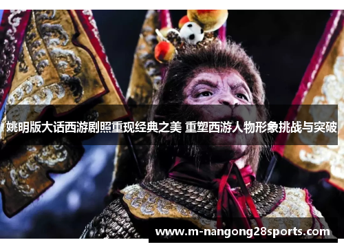 姚明版大话西游剧照重现经典之美 重塑西游人物形象挑战与突破