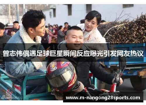 曾志伟偶遇足球巨星瞬间反应曝光引发网友热议