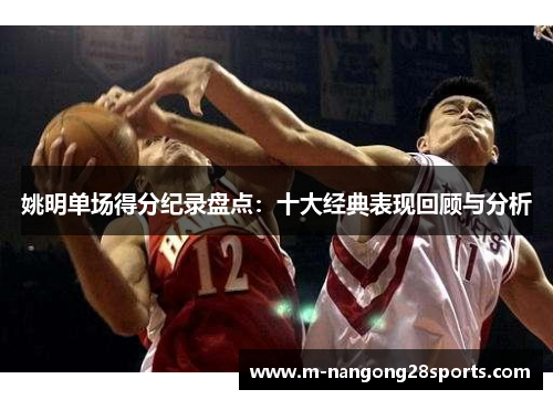 姚明单场得分纪录盘点：十大经典表现回顾与分析