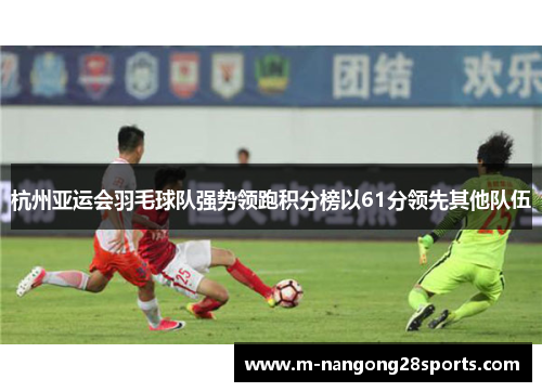 杭州亚运会羽毛球队强势领跑积分榜以61分领先其他队伍